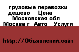 грузовые перевозки дешево  › Цена ­ 700 - Московская обл., Москва г. Авто » Услуги   